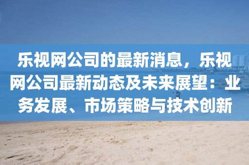 乐视网公司的最新消息，乐视网公司最新动态及未来展望：业务发展、市场策略与技术创新