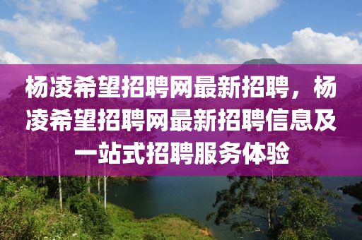 杨凌希望招聘网最新招聘，杨凌希望招聘网最新招聘信息及一站式招聘服务体验