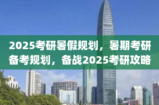 2025考研暑假规划，暑期考研备考规划，备战2025考研攻略