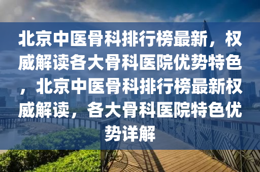 北京中医骨科排行榜最新，权威解读各大骨科医院优势特色，北京中医骨科排行榜最新权威解读，各大骨科医院特色优势详解