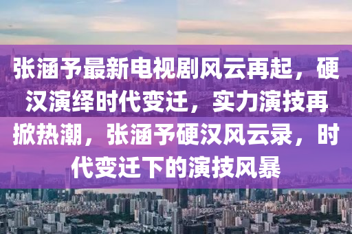 张涵予最新电视剧风云再起，硬汉演绎时代变迁，实力演技再掀热潮，张涵予硬汉风云录，时代变迁下的演技风暴