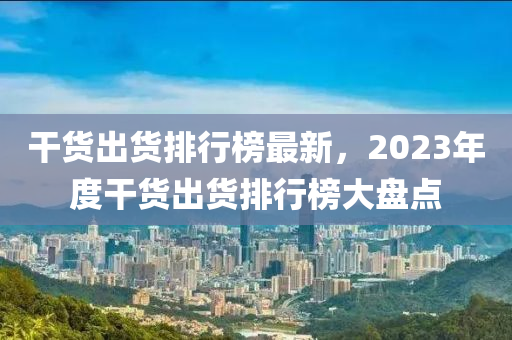 干货出货排行榜最新，2023年度干货出货排行榜大盘点