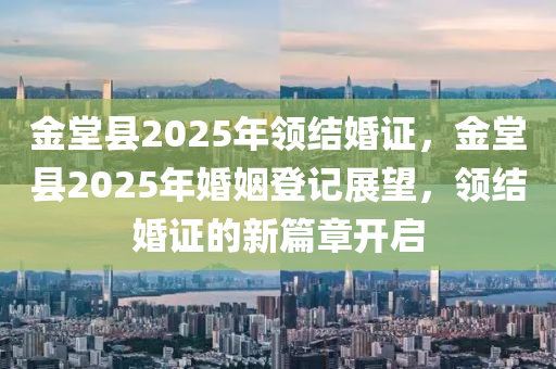 金堂县2025年领结婚证，金堂县2025年婚姻登记展望，领结婚证的新篇章开启