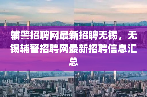 辅警招聘网最新招聘无锡，无锡辅警招聘网最新招聘信息汇总