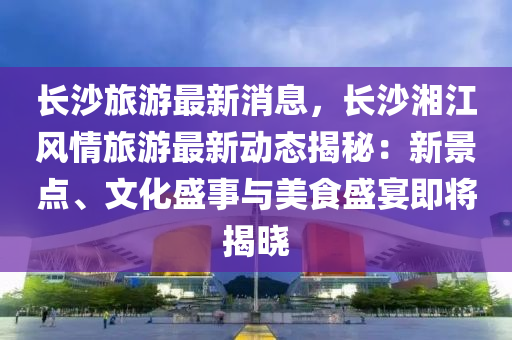 长沙旅游最新消息，长沙湘江风情旅游最新动态揭秘：新景点、文化盛事与美食盛宴即将揭晓