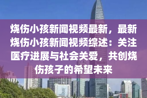 烧伤小孩新闻视频最新，最新烧伤小孩新闻视频综述：关注医疗进展与社会关爱，共创烧伤孩子的希望未来