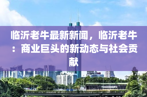 临沂老牛最新新闻，临沂老牛：商业巨头的新动态与社会贡献