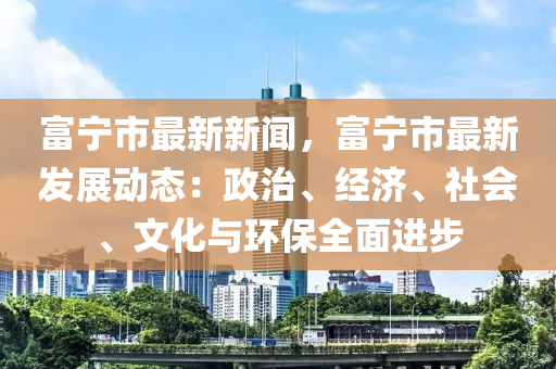 富宁市最新新闻，富宁市最新发展动态：政治、经济、社会、文化与环保全面进步