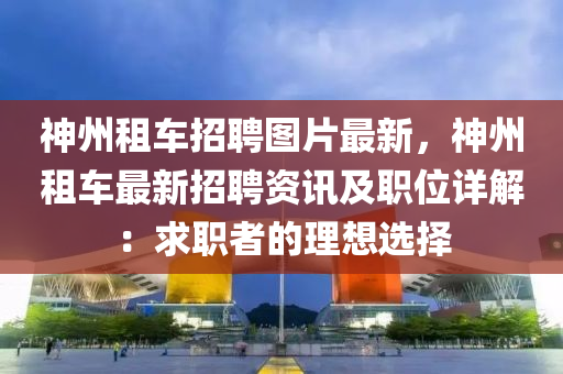 神州租车招聘图片最新，神州租车最新招聘资讯及职位详解：求职者的理想选择