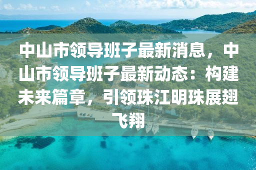 中山市领导班子最新消息，中山市领导班子最新动态：构建未来篇章，引领珠江明珠展翅飞翔
