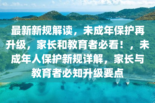 最新新规解读，未成年保护再升级，家长和教育者必看！，未成年人保护新规详解，家长与教育者必知升级要点
