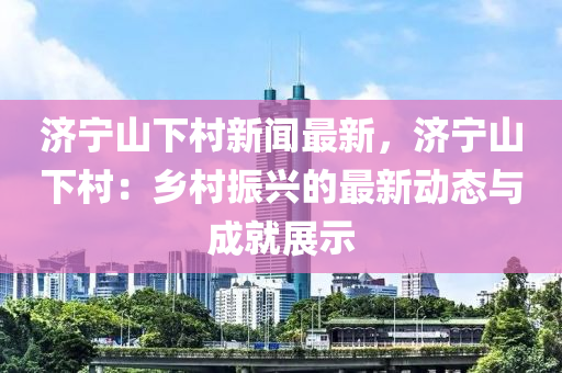 济宁山下村新闻最新，济宁山下村：乡村振兴的最新动态与成就展示