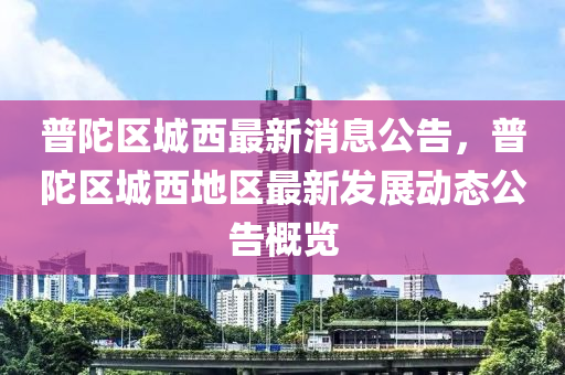 普陀区城西最新消息公告，普陀区城西地区最新发展动态公告概览
