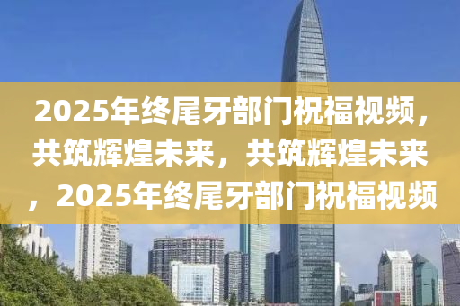 2025年终尾牙部门祝福视频，共筑辉煌未来，共筑辉煌未来，2025年终尾牙部门祝福视频