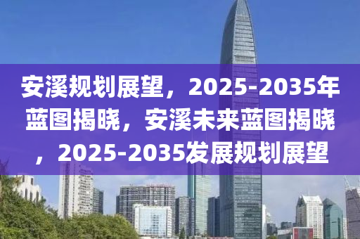 安溪规划展望，2025-2035年蓝图揭晓，安溪未来蓝图揭晓，2025-2035发展规划展望