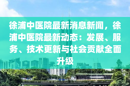 徐浦中医院最新消息新闻，徐浦中医院最新动态：发展、服务、技术更新与社会贡献全面升级