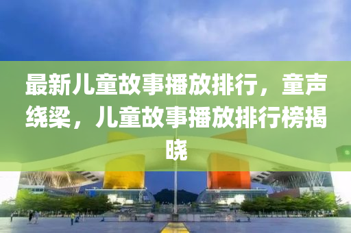 最新儿童故事播放排行，童声绕梁，儿童故事播放排行榜揭晓