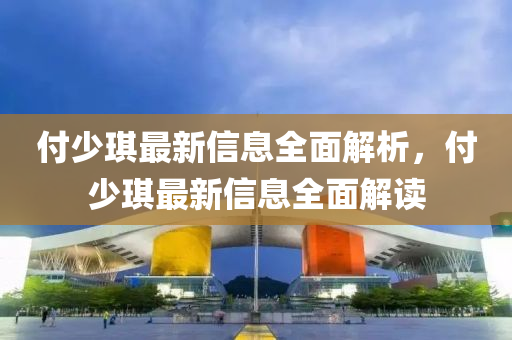 付少琪最新信息全面解析，付少琪最新信息全面解读
