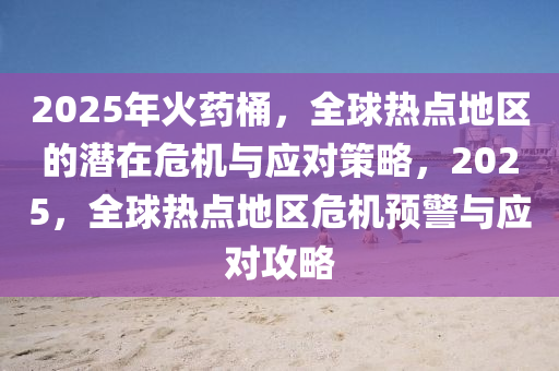 2025年火药桶，全球热点地区的潜在危机与应对策略，2025，全球热点地区危机预警与应对攻略