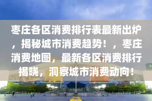 枣庄各区消费排行表最新出炉，揭秘城市消费趋势！，枣庄消费地图，最新各区消费排行揭晓，洞察城市消费动向！