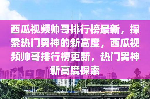 西瓜视频帅哥排行榜最新，探索热门男神的新高度，西瓜视频帅哥排行榜更新，热门男神新高度探索