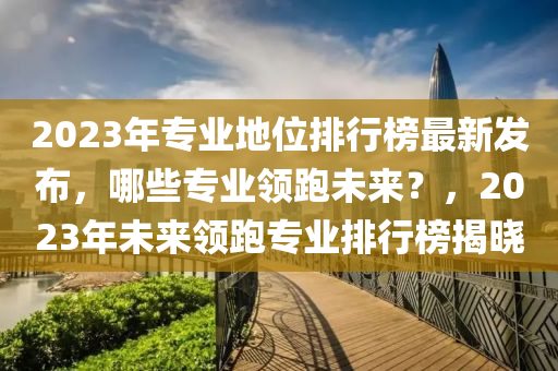 2023年专业地位排行榜最新发布，哪些专业领跑未来？，2023年未来领跑专业排行榜揭晓
