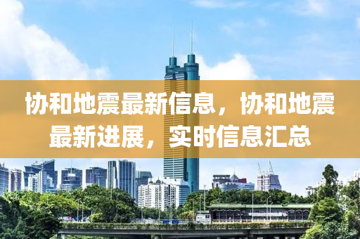 协和地震最新信息，协和地震最新进展，实时信息汇总