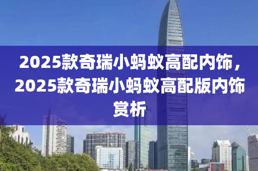 2025款奇瑞小蚂蚁高配内饰，2025款奇瑞小蚂蚁高配版内饰赏析