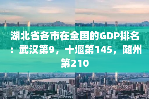 湖北省各市在全国的GDP排名：武汉第9，十堰第145，随州第210