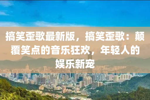 搞笑歪歌最新版，搞笑歪歌：颠覆笑点的音乐狂欢，年轻人的娱乐新宠