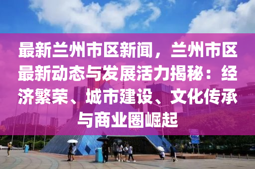 最新兰州市区新闻，兰州市区最新动态与发展活力揭秘：经济繁荣、城市建设、文化传承与商业圈崛起
