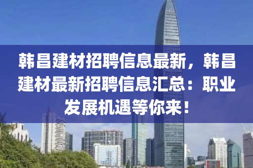 韩昌建材招聘信息最新，韩昌建材最新招聘信息汇总：职业发展机遇等你来！