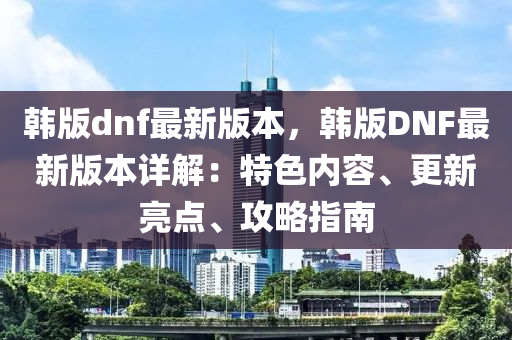 韩版dnf最新版本，韩版DNF最新版本详解：特色内容、更新亮点、攻略指南