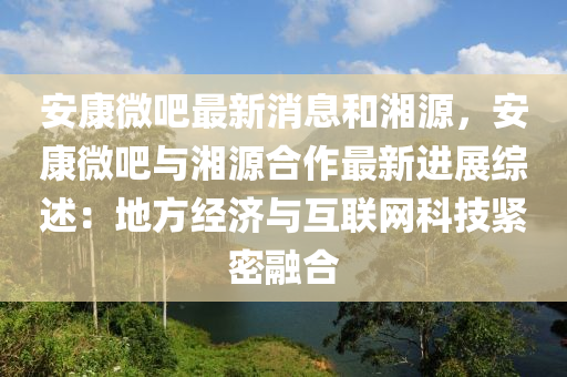 安康微吧最新消息和湘源，安康微吧与湘源合作最新进展综述：地方经济与互联网科技紧密融合
