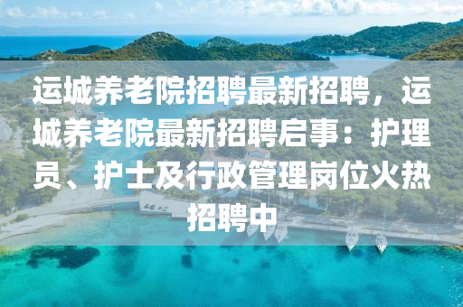 运城养老院招聘最新招聘，运城养老院最新招聘启事：护理员、护士及行政管理岗位火热招聘中