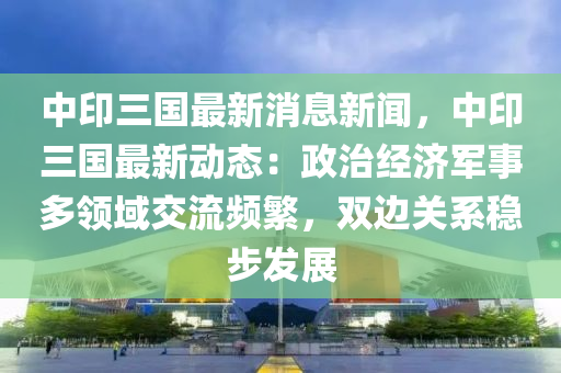 中印三国最新消息新闻，中印三国最新动态：政治经济军事多领域交流频繁，双边关系稳步发展