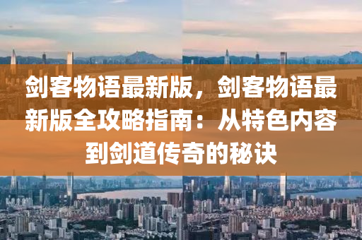 剑客物语最新版，剑客物语最新版全攻略指南：从特色内容到剑道传奇的秘诀