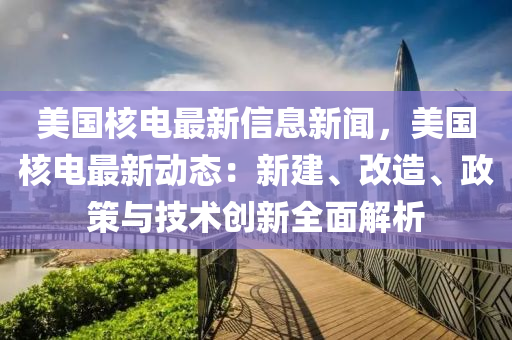 美国核电最新信息新闻，美国核电最新动态：新建、改造、政策与技术创新全面解析