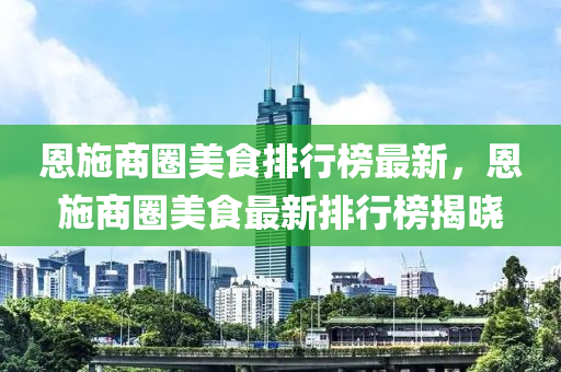 恩施商圈美食排行榜最新，恩施商圈美食最新排行榜揭晓