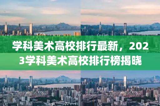 学科美术高校排行最新，2023学科美术高校排行榜揭晓