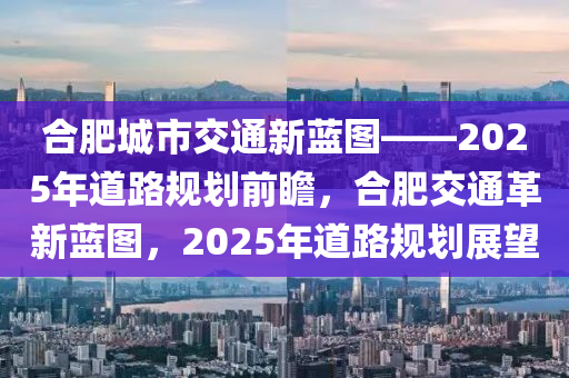 合肥城市交通新蓝图——2025年道路规划前瞻，合肥交通革新蓝图，2025年道路规划展望