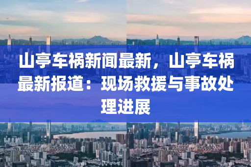 山亭车祸新闻最新，山亭车祸最新报道：现场救援与事故处理进展
