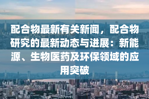 配合物最新有关新闻，配合物研究的最新动态与进展：新能源、生物医药及环保领域的应用突破