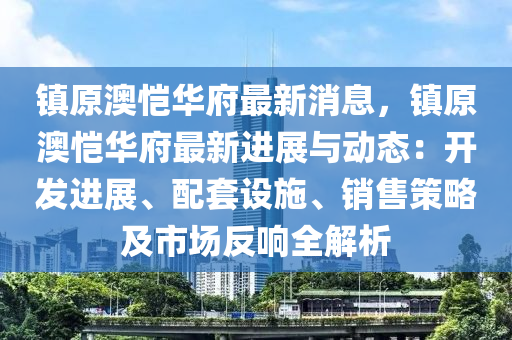 镇原澳恺华府最新消息，镇原澳恺华府最新进展与动态：开发进展、配套设施、销售策略及市场反响全解析