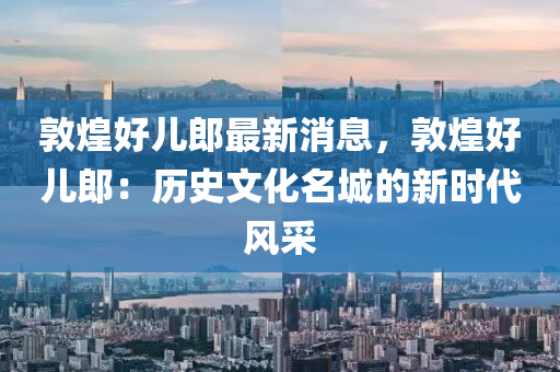 敦煌好儿郎最新消息，敦煌好儿郎：历史文化名城的新时代风采