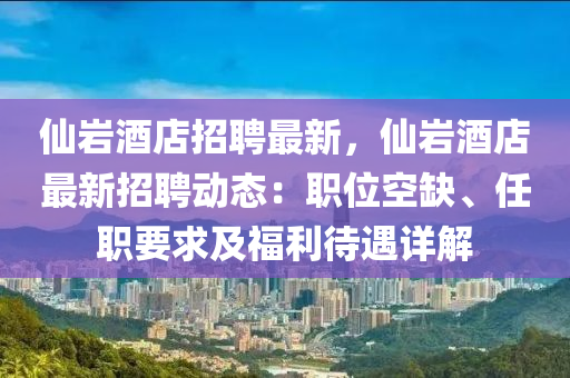 仙岩酒店招聘最新，仙岩酒店最新招聘动态：职位空缺、任职要求及福利待遇详解