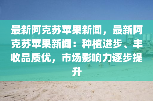 最新阿克苏苹果新闻，最新阿克苏苹果新闻：种植进步、丰收品质优，市场影响力逐步提升