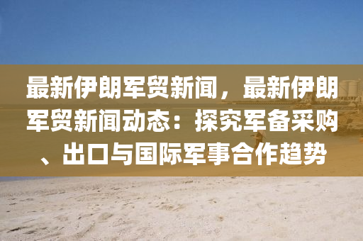 最新伊朗军贸新闻，最新伊朗军贸新闻动态：探究军备采购、出口与国际军事合作趋势