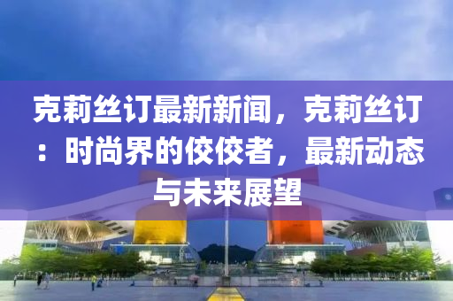 克莉丝订最新新闻，克莉丝订：时尚界的佼佼者，最新动态与未来展望