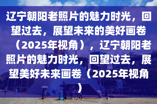 辽宁朝阳老照片的魅力时光，回望过去，展望未来的美好画卷（2025年视角），辽宁朝阳老照片的魅力时光，回望过去，展望美好未来画卷（2025年视角）